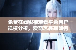 免费在线影视观看平台用户规模分析，爱奇艺表现如何