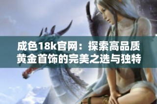 成色18k官网：探索高品质黄金首饰的完美之选与独特魅力