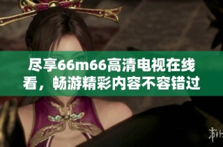 尽享66m66高清电视在线看，畅游精彩内容不容错过