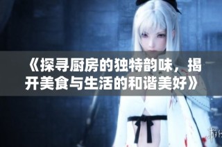 《探寻厨房的独特韵味，揭开美食与生活的和谐美好》