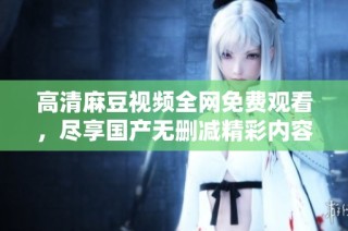 高清麻豆视频全网免费观看，尽享国产无删减精彩内容 