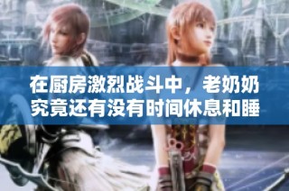 在厨房激烈战斗中，老奶奶究竟还有没有时间休息和睡觉呢