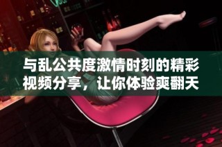 与乱公共度激情时刻的精彩视频分享，让你体验爽翻天的感觉