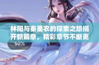 林阳与秦墨农的探索之旅揭开新篇章，精彩章节不断更新中