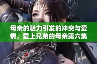 母亲的魅力引发的冲突与爱情，爱上兄弟的母亲第六集免费观看盘点