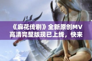 《麻花传剧》全新原创MV高清完整版现已上线，快来观看精彩内容吧