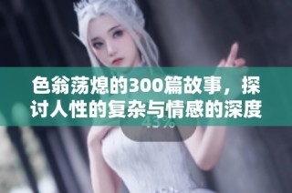 色翁荡熄的300篇故事，探讨人性的复杂与情感的深度。