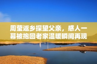 周莹返乡探望父亲，感人一幕被抱回老家温暖瞬间再现场