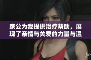家公为我提供治疗帮助，展现了亲情与关爱的力量与温暖