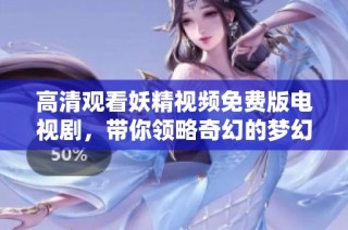 高清观看妖精视频免费版电视剧，带你领略奇幻的梦幻世界与动人故事