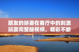 朋友的娇妻在客厅中的刺激玩耍完整版视频，精彩不断引人入胜