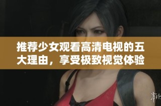 推荐少女观看高清电视的五大理由，享受极致视觉体验与精彩内容
