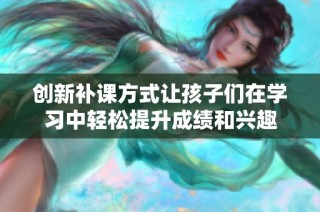 创新补课方式让孩子们在学习中轻松提升成绩和兴趣