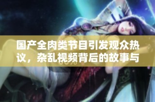 国产全肉类节目引发观众热议，杂乱视频背后的故事与影响分析