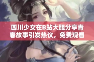 四川少女在B站大胆分享青春故事引发热议，免费观看内容引人关注