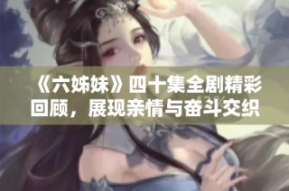 《六姊妹》四十集全剧精彩回顾，展现亲情与奋斗交织的人生故事