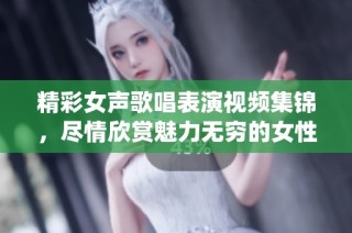精彩女声歌唱表演视频集锦，尽情欣赏魅力无穷的女性演绎