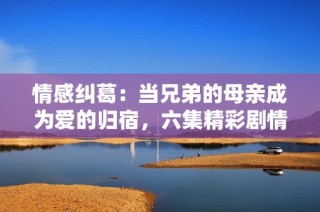 情感纠葛：当兄弟的母亲成为爱的归宿，六集精彩剧情全网免费观看