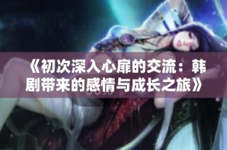 《初次深入心扉的交流：韩剧带来的感情与成长之旅》