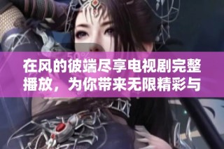 在风的彼端尽享电视剧完整播放，为你带来无限精彩与感动