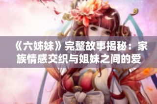 《六姊妹》完整故事揭秘：家族情感交织与姐妹之间的爱恨纠葛全解析