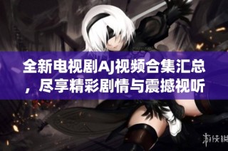 全新电视剧AJ视频合集汇总，尽享精彩剧情与震撼视听盛宴