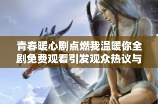 青春暖心剧点燃我温暖你全剧免费观看引发观众热议与讨论