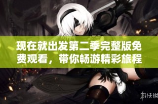 现在就出发第二季完整版免费观看，带你畅游精彩旅程体验新玩法
