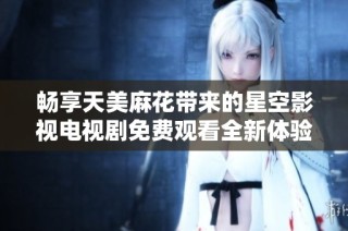 畅享天美麻花带来的星空影视电视剧免费观看全新体验