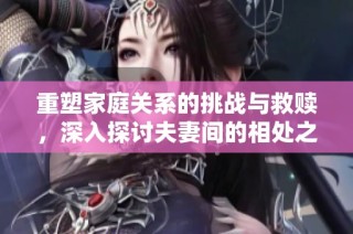 重塑家庭关系的挑战与救赎，深入探讨夫妻间的相处之道