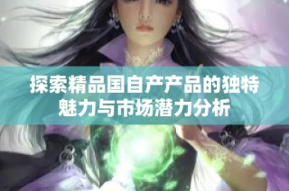 探索精品国自产产品的独特魅力与市场潜力分析
