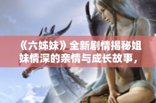 《六姊妹》全新剧情揭秘姐妹情深的亲情与成长故事，尽在四十集精彩合集