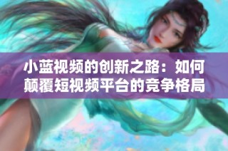 小蓝视频的创新之路：如何颠覆短视频平台的竞争格局