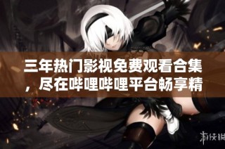 三年热门影视免费观看合集，尽在哔哩哔哩平台畅享精彩大片