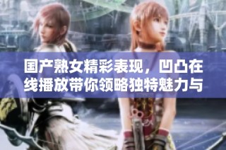 国产熟女精彩表现，凹凸在线播放带你领略独特魅力与风采