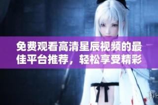 免费观看高清星辰视频的最佳平台推荐，轻松享受精彩内容