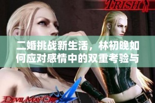 二婚挑战新生活，林初晚如何应对感情中的双重考验与成长