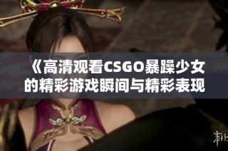 《高清观看CSGO暴躁少女的精彩游戏瞬间与精彩表现》