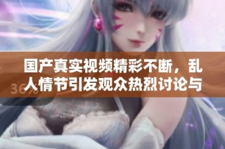 国产真实视频精彩不断，乱人情节引发观众热烈讨论与关注