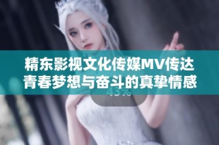 精东影视文化传媒MV传达青春梦想与奋斗的真挚情感表达