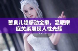 善良儿媳感动全家，温暖家庭关系展现人性光辉