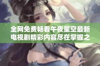 全网免费畅看午夜星空最新电视剧精彩内容尽在掌握之中