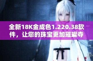 全新18K金成色1.220.38软件，让您的珠宝更加璀璨夺目