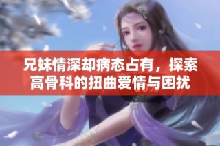 兄妹情深却病态占有，探索高骨科的扭曲爱情与困扰