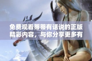 免费观看蒂蒂有话说的正版精彩内容，与你分享更多有趣话题