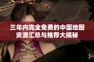 三年内完全免费的中国地图资源汇总与推荐大揭秘