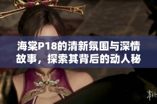 海棠P18的清新氛围与深情故事，探索其背后的动人秘密与意义