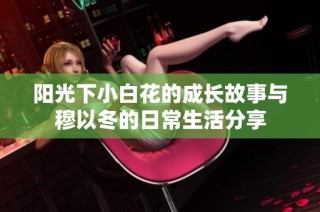 阳光下小白花的成长故事与穆以冬的日常生活分享