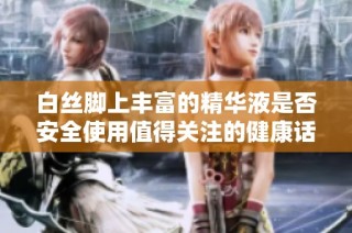 白丝脚上丰富的精华液是否安全使用值得关注的健康话题