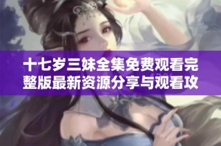 十七岁三妹全集免费观看完整版最新资源分享与观看攻略